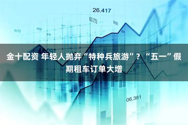 金十配资 年轻人抛弃“特种兵旅游”？“五一”假期租车订单大增