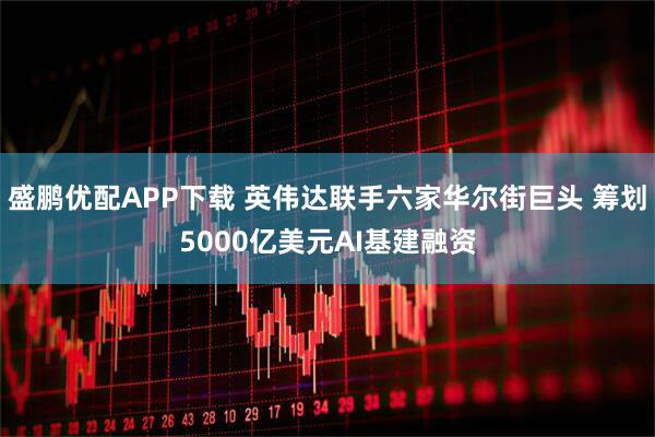 盛鹏优配APP下载 英伟达联手六家华尔街巨头 筹划5000亿美元AI基建融资