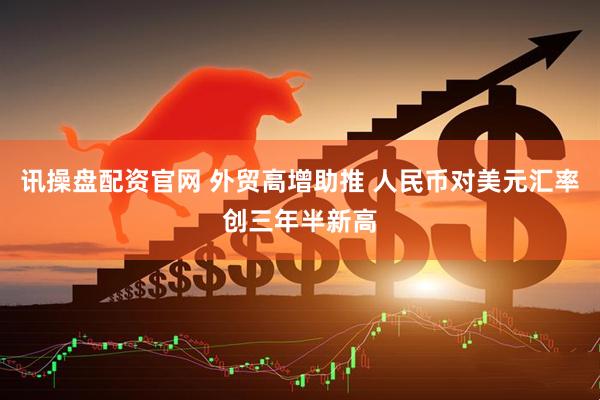 讯操盘配资官网 外贸高增助推 人民币对美元汇率创三年半新高