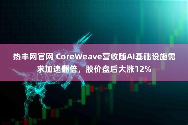 热丰网官网 CoreWeave营收随AI基础设施需求加速翻倍，股价盘后大涨12%