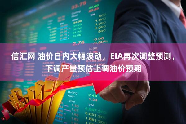 信汇网 油价日内大幅波动，EIA再次调整预测，下调产量预估上调油价预期