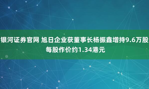 银河证券官网 旭日企业获董事长杨振鑫增持9.6万股 每股作价约1.34港元