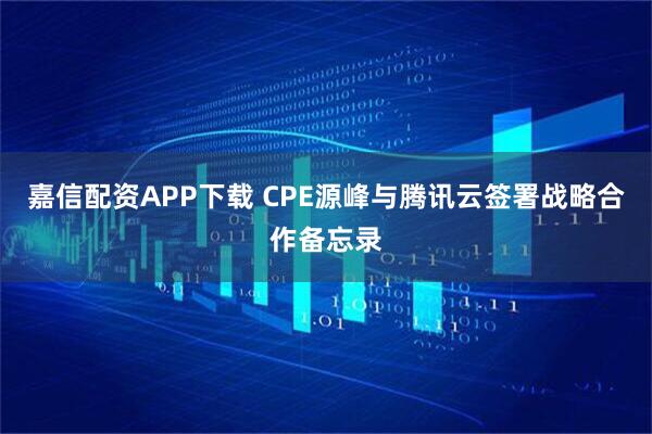 嘉信配资APP下载 CPE源峰与腾讯云签署战略合作备忘录