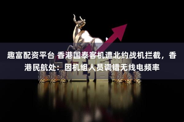 趣富配资平台 香港国泰客机遭北约战机拦截，香港民航处：因机组人员调错无线电频率