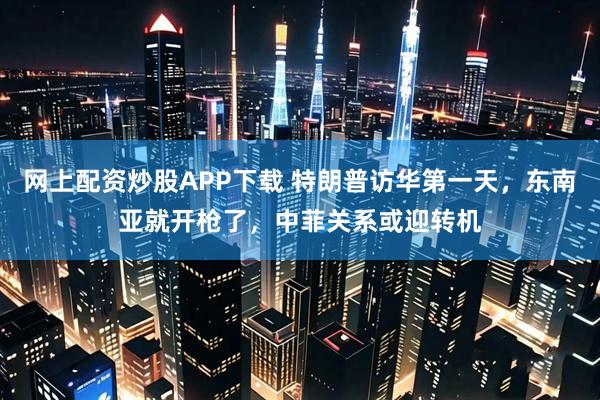 网上配资炒股APP下载 特朗普访华第一天，东南亚就开枪了，中菲关系或迎转机