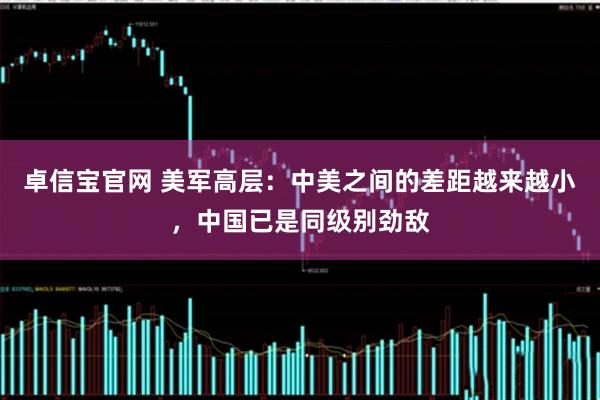 卓信宝官网 美军高层：中美之间的差距越来越小，中国已是同级别劲敌