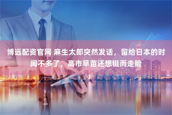 博远配资官网 麻生太郎突然发话，留给日本的时间不多了，高市早苗还想铤而走险
