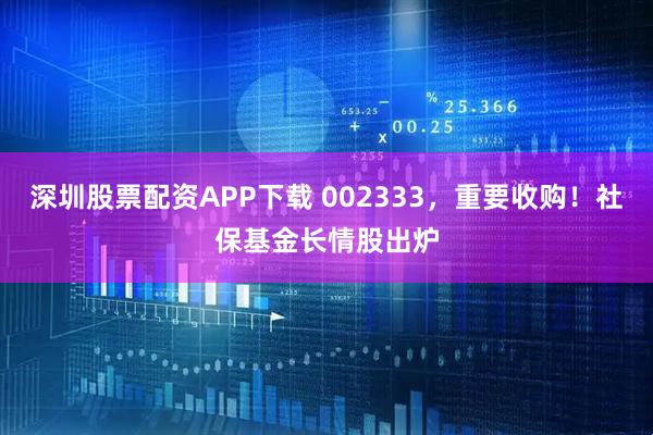 深圳股票配资APP下载 002333，重要收购！社保基金长情股出炉